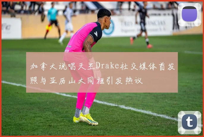 加拿大说唱天王Drake社交媒体首发照与亚历山大同框引发热议