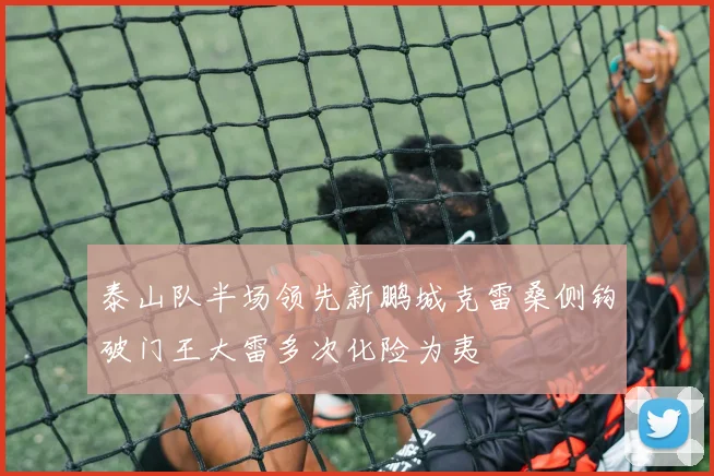 泰山队半场领先新鹏城克雷桑侧钩破门王大雷多次化险为夷