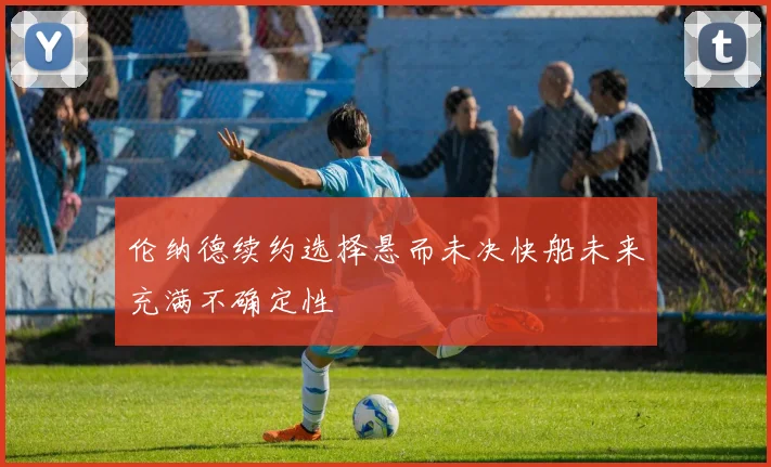 伦纳德续约选择悬而未决快船未来充满不确定性