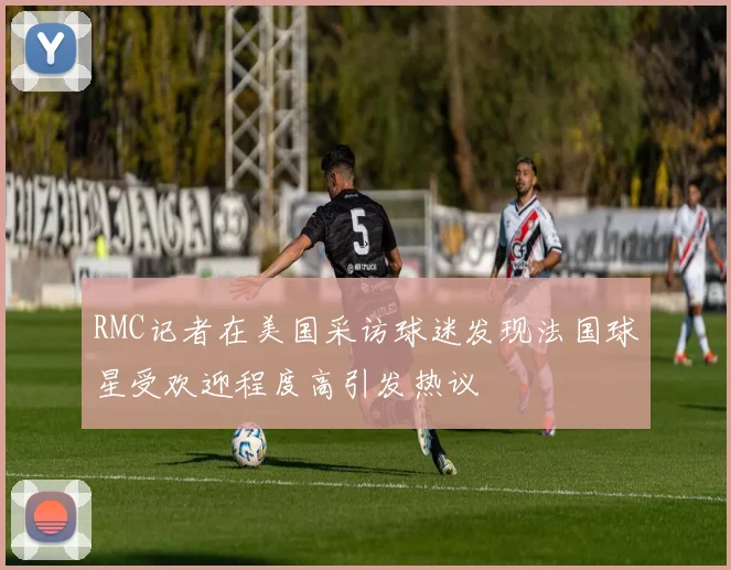 RMC记者在美国采访球迷发现法国球星受欢迎程度高引发热议