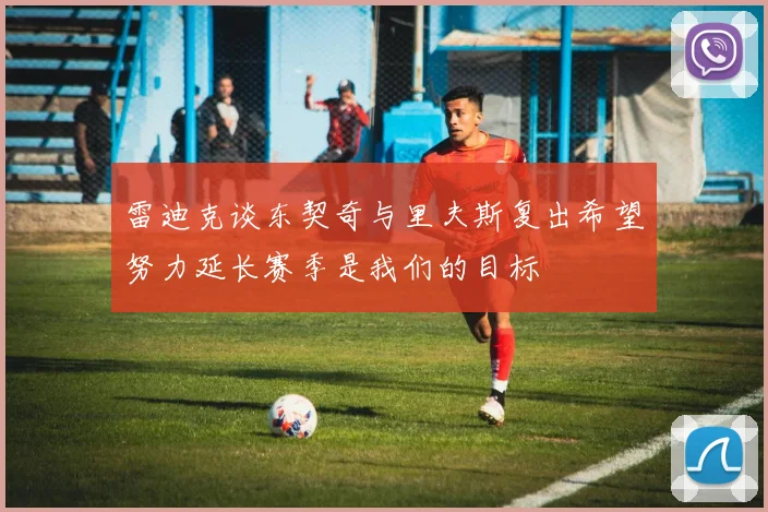 雷迪克谈东契奇与里夫斯复出希望努力延长赛季是我们的目标