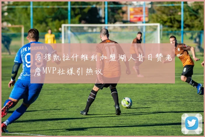 马穆凯拉什维利加盟湖人昔日赞老詹MVP社媒引热议