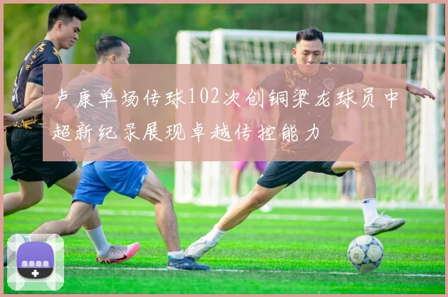 卢康单场传球102次创铜梁龙球员中超新纪录展现卓越传控能力
