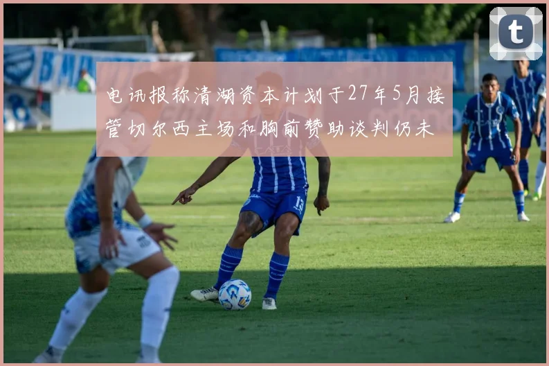 电讯报称清湖资本计划于27年5月接管切尔西主场和胸前赞助谈判仍未取得进展