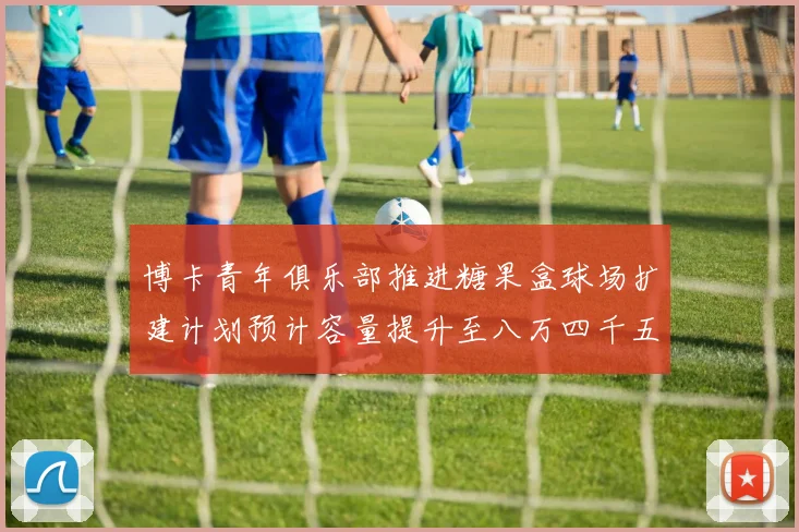 博卡青年俱乐部推进糖果盒球场扩建计划预计容量提升至八万四千五百人
