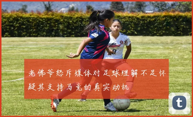 老佛爷怒斥媒体对足球理解不足怀疑其支持马竞的真实动机