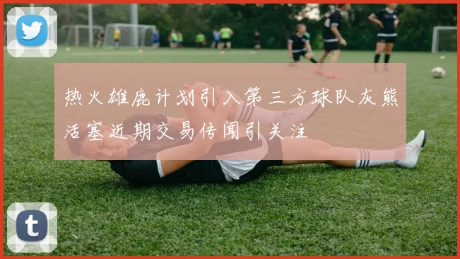 热火雄鹿计划引入第三方球队灰熊活塞近期交易传闻引关注