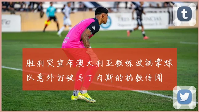 胜利突宣布澳大利亚教练波执掌球队意外打破马丁内斯的执教传闻