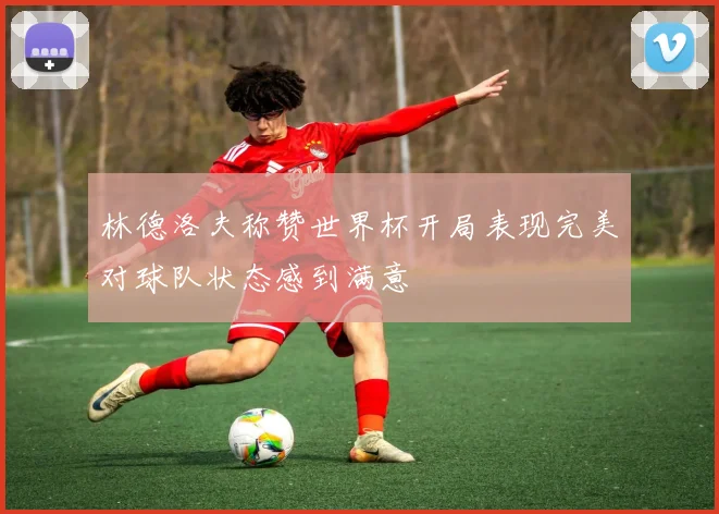 林德洛夫称赞世界杯开局表现完美对球队状态感到满意