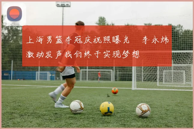 上海男篮夺冠庆祝照曝光偰李永炜激动发声我们终于实现梦想