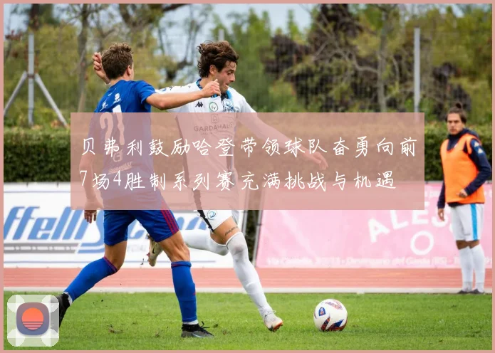 贝弗利鼓励哈登带领球队奋勇向前7场4胜制系列赛充满挑战与机遇