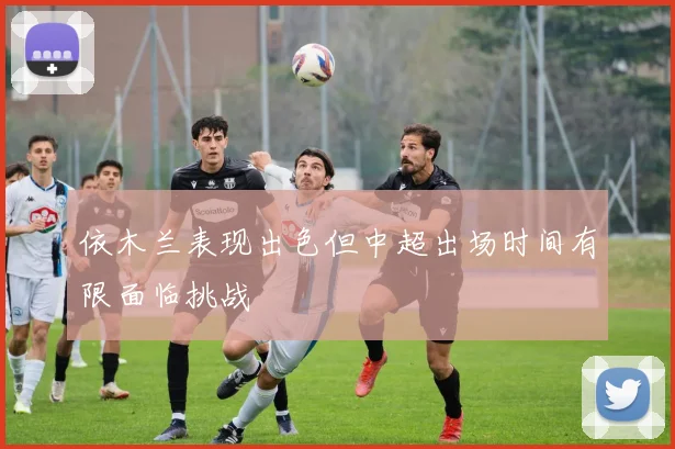 依木兰表现出色但中超出场时间有限面临挑战