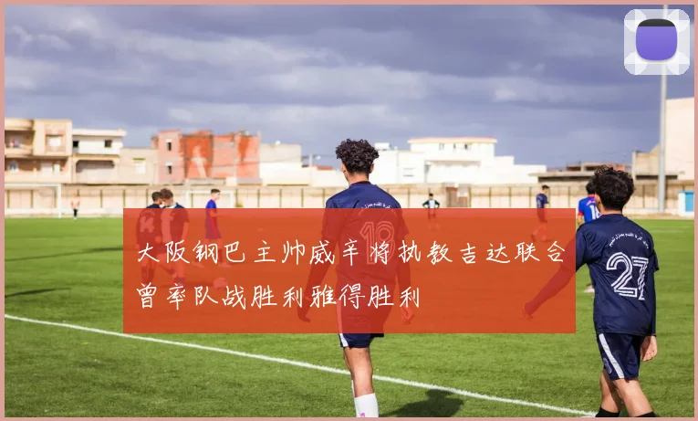 大阪钢巴主帅威辛将执教吉达联合曾率队战胜利雅得胜利