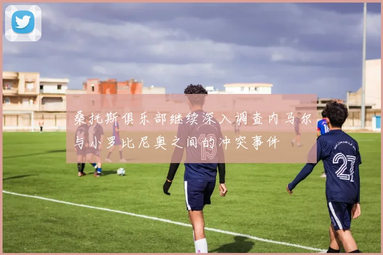 桑托斯俱乐部继续深入调查内马尔与小罗比尼奥之间的冲突事件