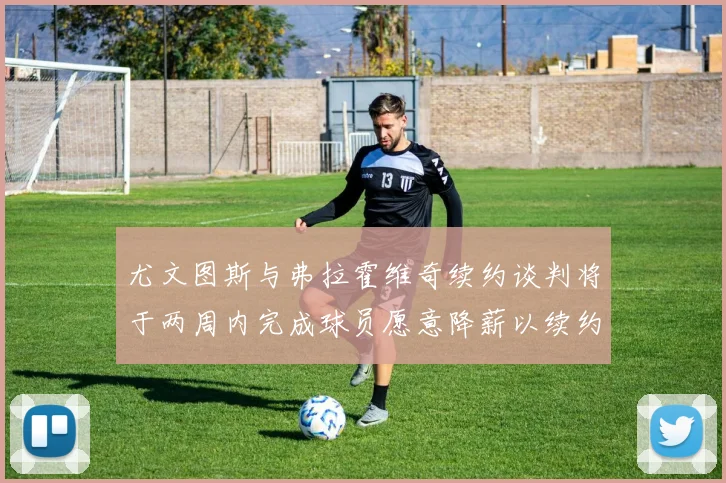 尤文图斯与弗拉霍维奇续约谈判将于两周内完成球员愿意降薪以续约