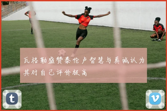 瓦格勒盛赞泰伦卢智慧与真诚认为其对自己评价极高