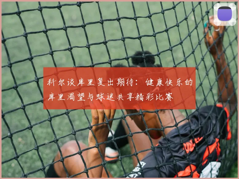 科尔谈库里复出期待：健康快乐的库里渴望与球迷共享精彩比赛