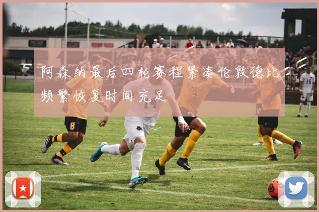 阿森纳最后四轮赛程紧凑伦敦德比频繁恢复时间充足