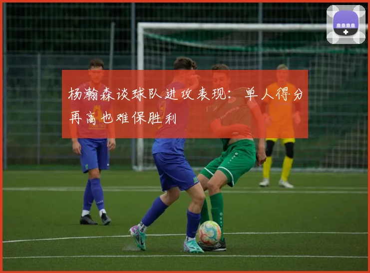 杨瀚森谈球队进攻表现：单人得分再高也难保胜利