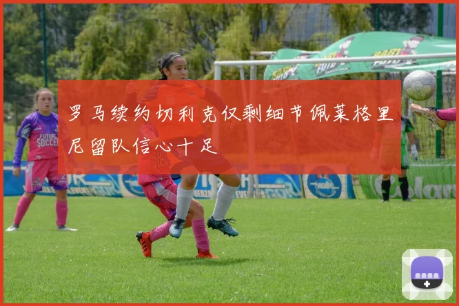 罗马续约切利克仅剩细节佩莱格里尼留队信心十足